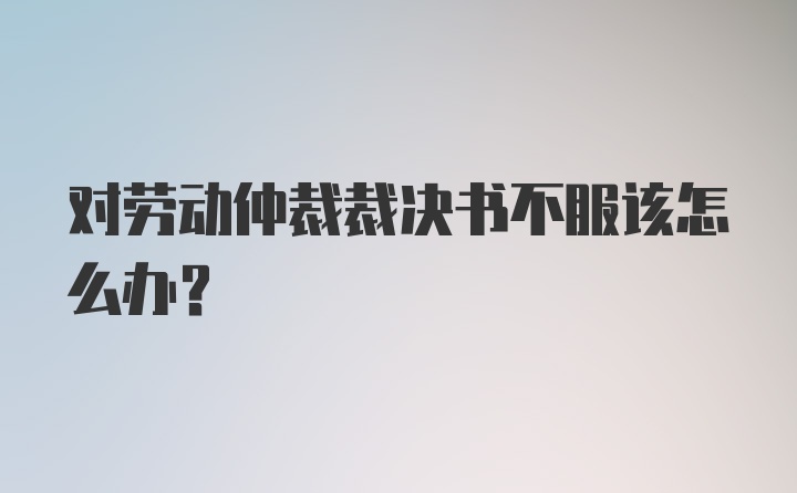 对劳动仲裁裁决书不服该怎么办?