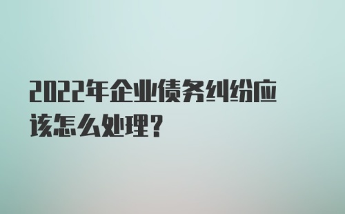 2022年企业债务纠纷应该怎么处理?