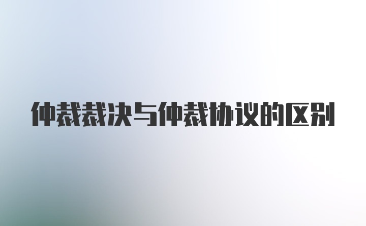 仲裁裁决与仲裁协议的区别