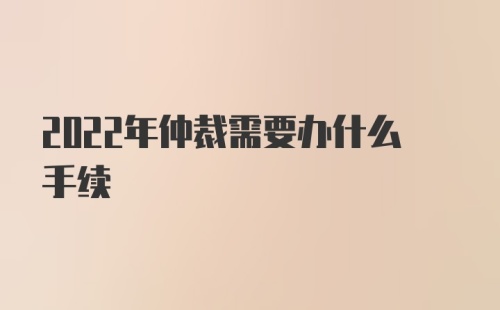 2022年仲裁需要办什么手续