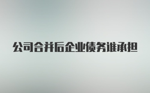 公司合并后企业债务谁承担