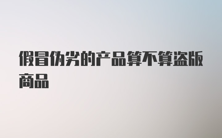 假冒伪劣的产品算不算盗版商品