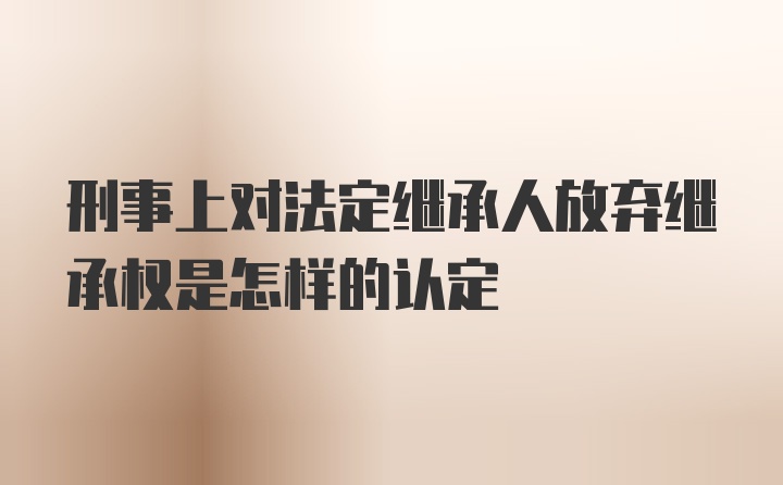 刑事上对法定继承人放弃继承权是怎样的认定