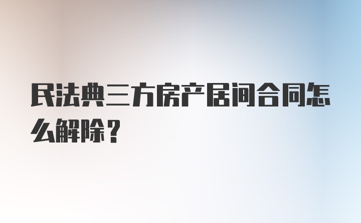 民法典三方房产居间合同怎么解除？