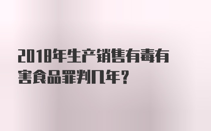 2018年生产销售有毒有害食品罪判几年？