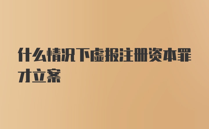 什么情况下虚报注册资本罪才立案