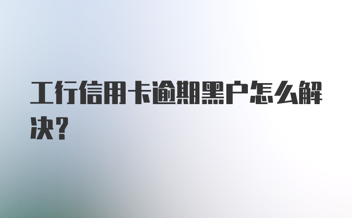 工行信用卡逾期黑户怎么解决？