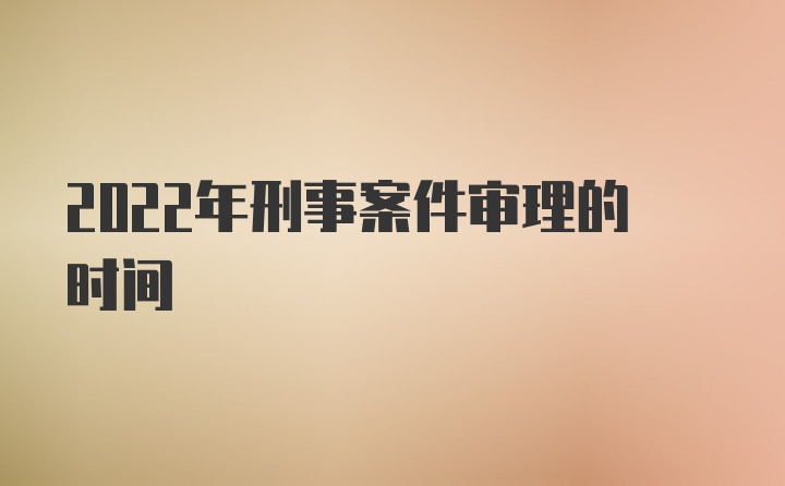 2022年刑事案件审理的时间