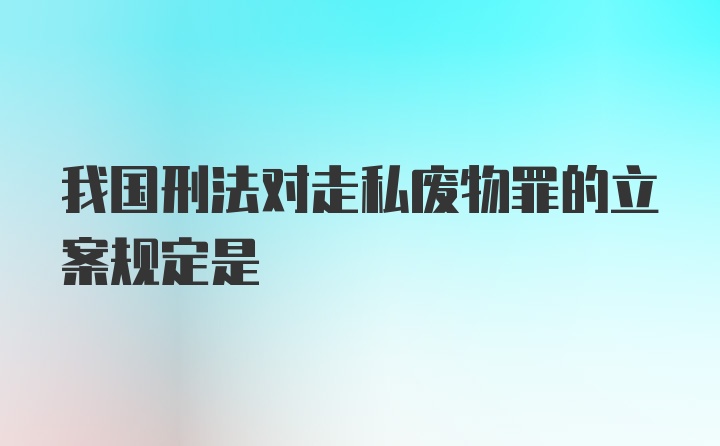 我国刑法对走私废物罪的立案规定是