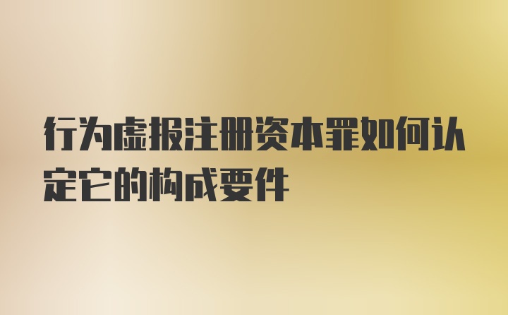 行为虚报注册资本罪如何认定它的构成要件