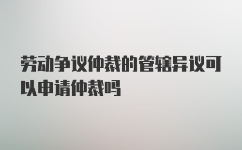 劳动争议仲裁的管辖异议可以申请仲裁吗