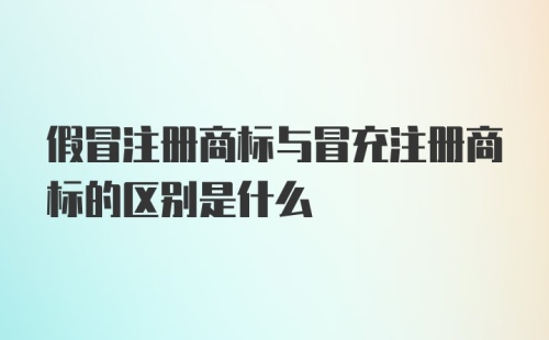 假冒注册商标与冒充注册商标的区别是什么