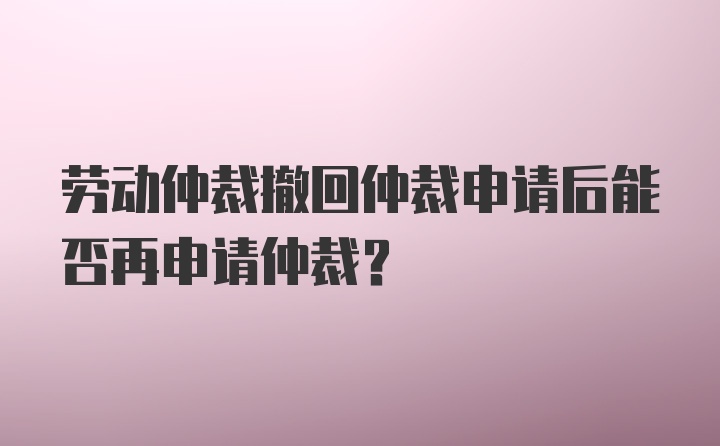 劳动仲裁撤回仲裁申请后能否再申请仲裁？