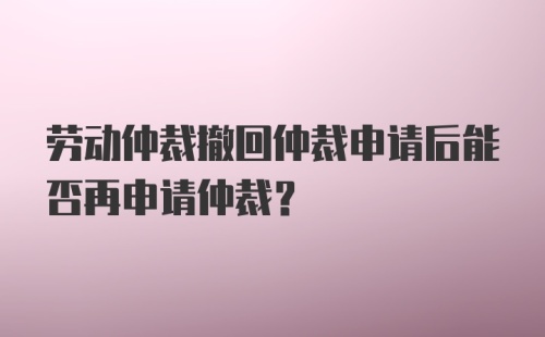 劳动仲裁撤回仲裁申请后能否再申请仲裁？