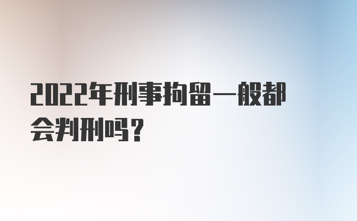 2022年刑事拘留一般都会判刑吗？