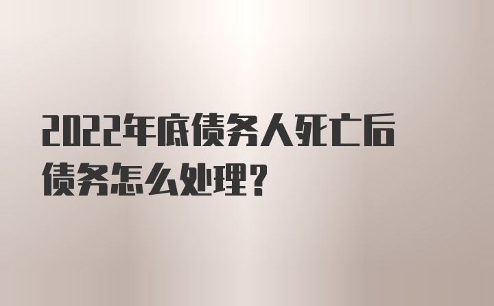 2022年底债务人死亡后债务怎么处理？