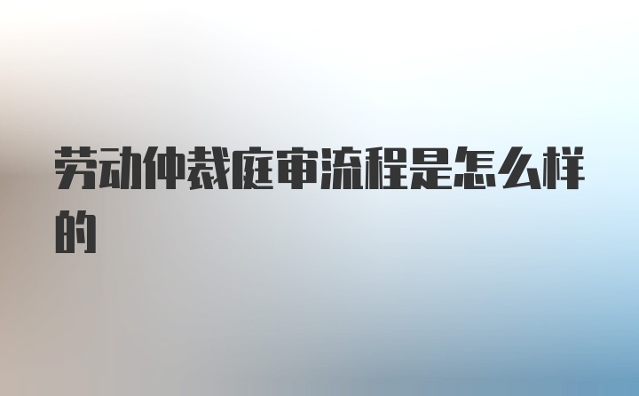 劳动仲裁庭审流程是怎么样的