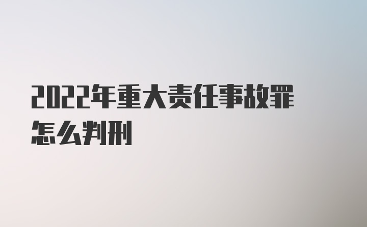 2022年重大责任事故罪怎么判刑