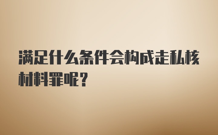 满足什么条件会构成走私核材料罪呢？