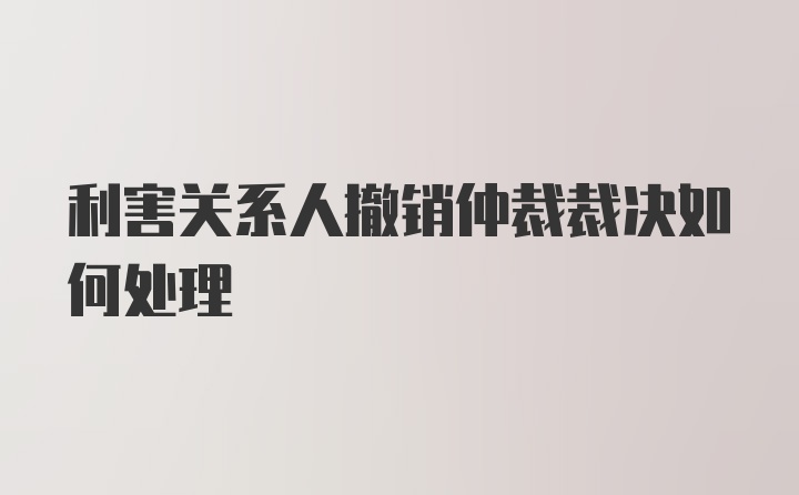 利害关系人撤销仲裁裁决如何处理