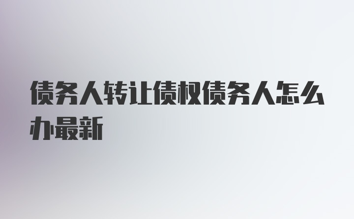 债务人转让债权债务人怎么办最新