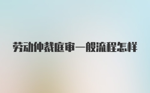 劳动仲裁庭审一般流程怎样