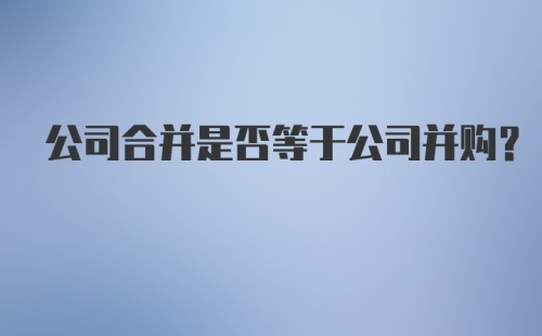 公司合并是否等于公司并购？