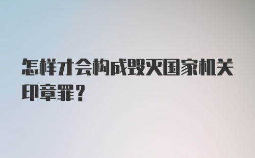 怎样才会构成毁灭国家机关印章罪?