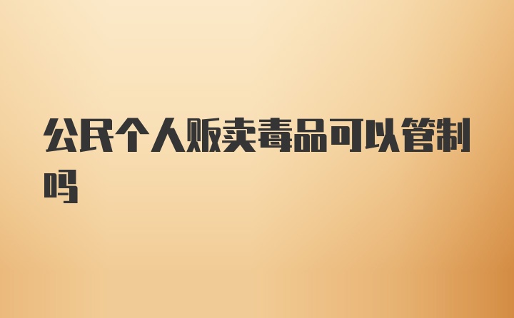 公民个人贩卖毒品可以管制吗