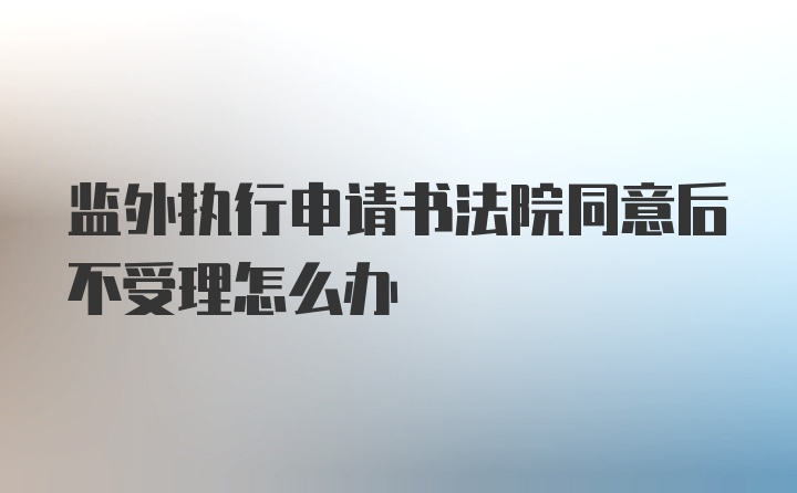 监外执行申请书法院同意后不受理怎么办