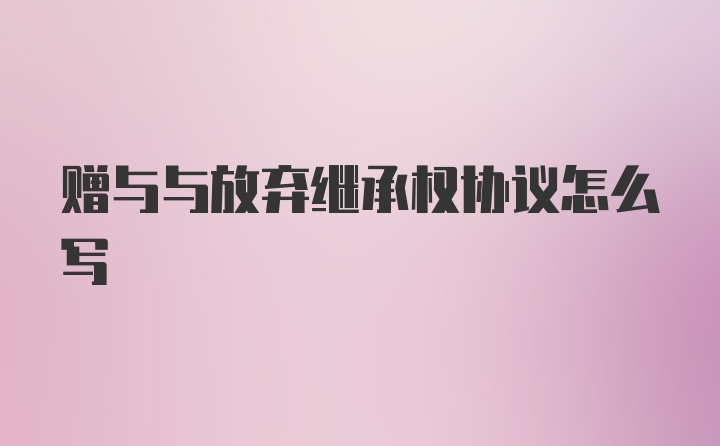 赠与与放弃继承权协议怎么写