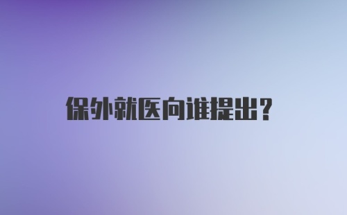 保外就医向谁提出？