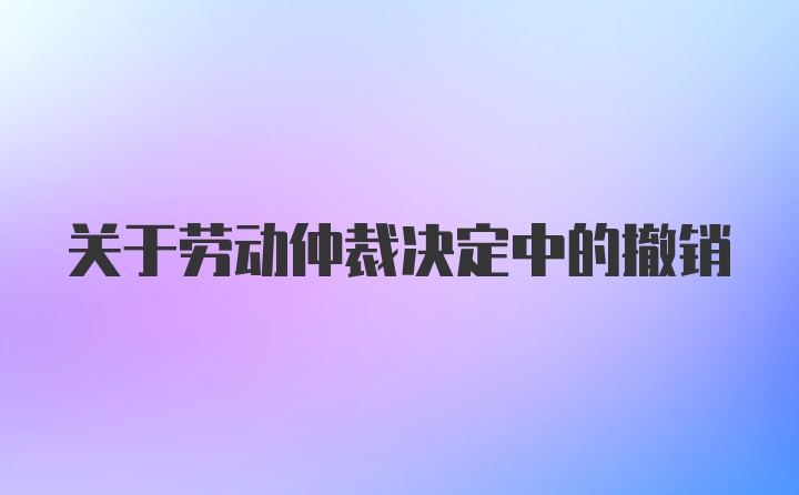 关于劳动仲裁决定中的撤销