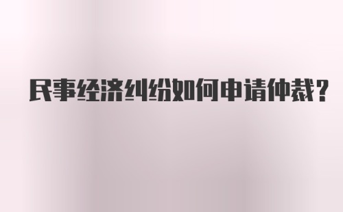 民事经济纠纷如何申请仲裁？