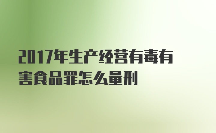 2017年生产经营有毒有害食品罪怎么量刑