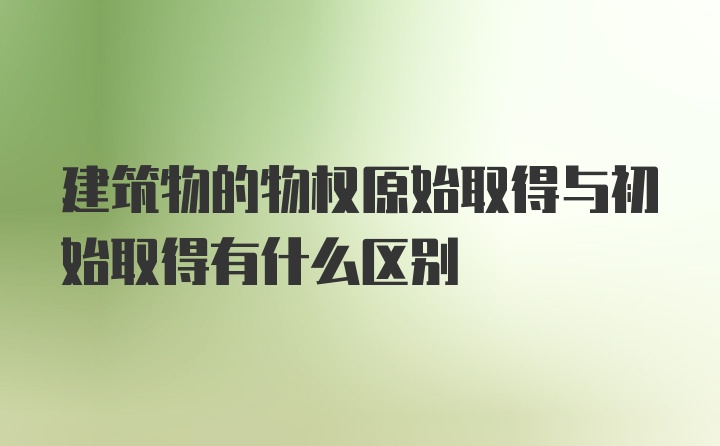 建筑物的物权原始取得与初始取得有什么区别