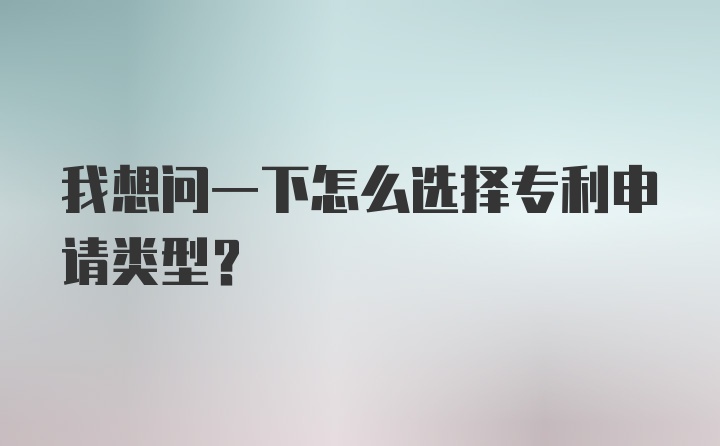 我想问一下怎么选择专利申请类型？