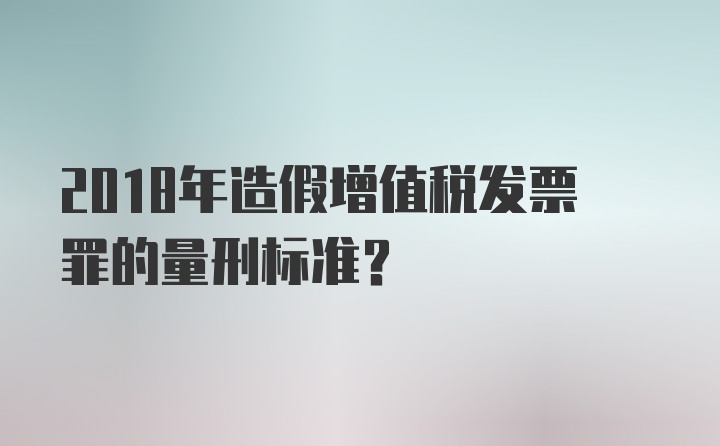 2018年造假增值税发票罪的量刑标准？