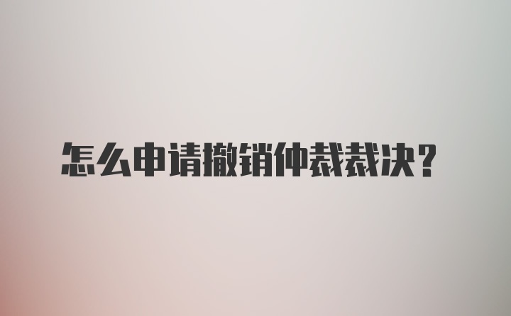 怎么申请撤销仲裁裁决？