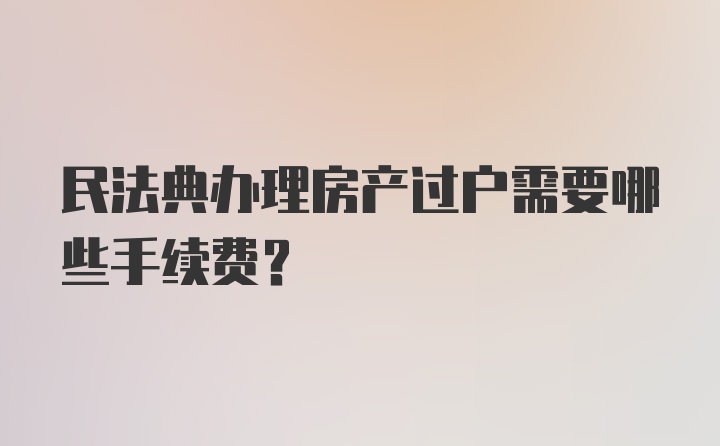 民法典办理房产过户需要哪些手续费？