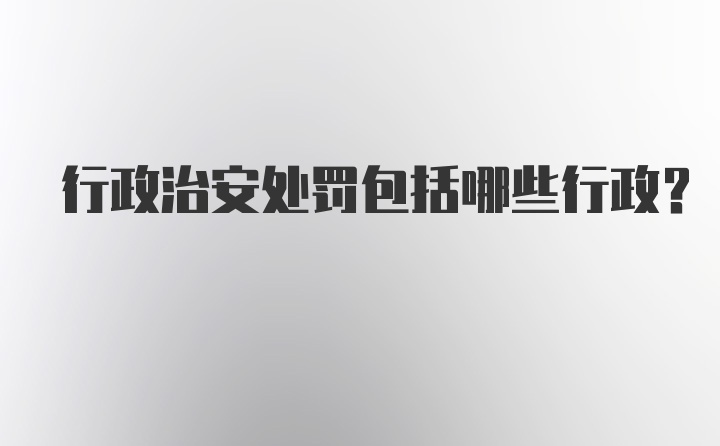 行政治安处罚包括哪些行政？