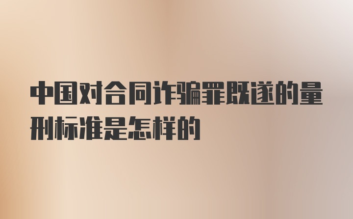 中国对合同诈骗罪既遂的量刑标准是怎样的