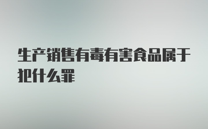 生产销售有毒有害食品属于犯什么罪