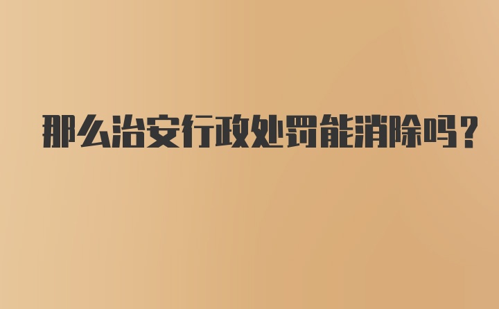 那么治安行政处罚能消除吗？