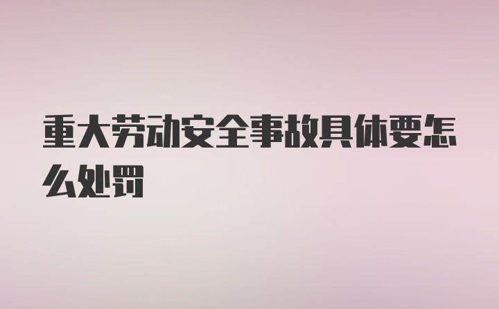 重大劳动安全事故具体要怎么处罚