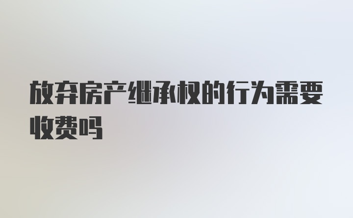 放弃房产继承权的行为需要收费吗