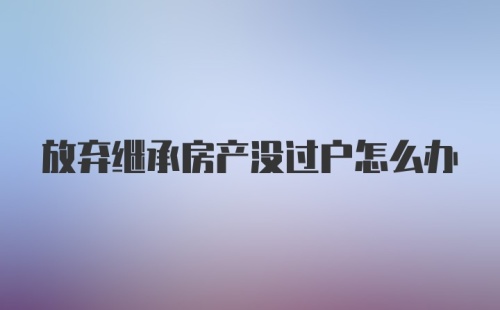 放弃继承房产没过户怎么办