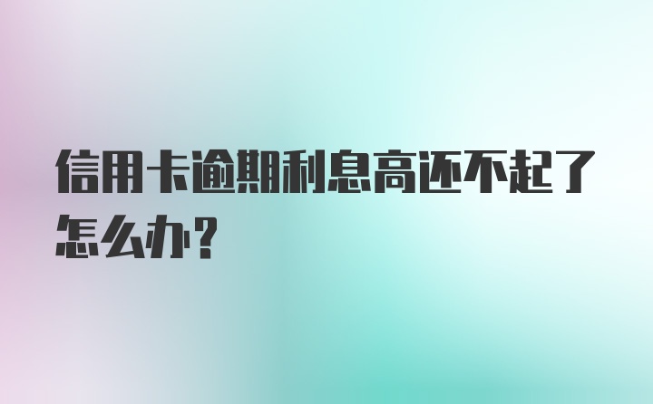 信用卡逾期利息高还不起了怎么办？