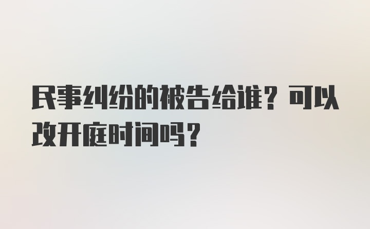 民事纠纷的被告给谁？可以改开庭时间吗？