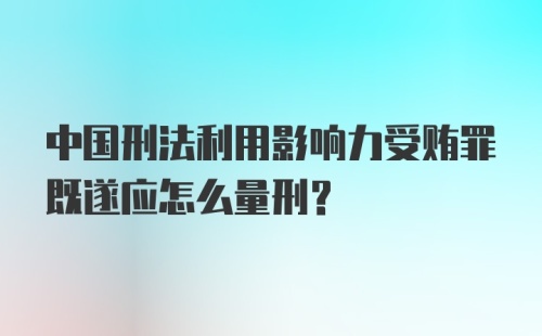 中国刑法利用影响力受贿罪既遂应怎么量刑?